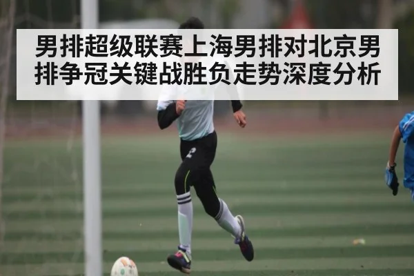 男排超级联赛上海男排对北京男排争冠关键战胜负走势深度分析 - kaiyun