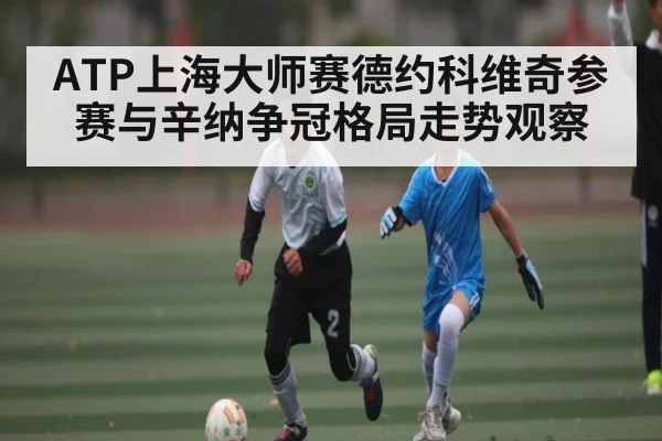 ATP上海大师赛德约科维奇参赛与辛纳争冠格局走势观察 - kaiyun