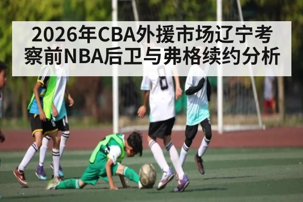 2026年CBA外援市场辽宁考察前NBA后卫与弗格续约分析