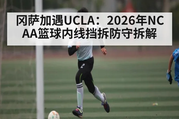 冈萨加遇UCLA：2026年NCAA篮球内线挡拆防守拆解 - kaiyun